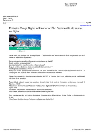 Date : 02/02/2016
Heure : 00:45:14
www.pcexpertlemag.fr
Pays : France
Dynamisme : 5
Page 1/1
Visualiser l'article
Tous droits réservés à l'éditeur TRAVELFACTORY 268967553
Emission Virage Digital le 3 février à 18h : Comment le ski se met
au digital
Le ski n'est pas épargné par le virage digital ! L'équipement des skieurs évolue, leurs usages ainsi que leur
mode de réservation également.
Comment peut-on améliorer l'expérience client avec le digital ?
Quels sont les canaux utilisés ?
Le digital aide-t-il à transformer les infrastructures ?
Depuis combien de temps s'est amorcé cette transformation ?
Quelle place accordée au mobile ?
Retrouvez toutes les réponses mercredi à 18h avec Sandra Picard, Directrice de la communication de La
Compagnie des Alpes et Yariv Abehsera, Président-Fondateur de Travelski.
Olivier Saubert viendra ensuite nous présenter Ski 360, et Thomas Blard nous rejoindra pour le traditionnel
clin d'œil de la semaine.
Posez dès à présent toutes vos questions à nos invités via le chat de l'émission, rendez-vous mercredi 3
Février à 18h00 !
https://www.decideurstv.com/technos-medias/virage-digital/2016/02/03/comment-le-ski-se-met-au-
digital.html
Toutes les précédentes émissions sont disponibles en replay :
https://www.decideurstv.com/technos-medias/virage-digital.html
Pour ne pas rater les prochaines émissions , inscrivez-vous à la chaine « Virage Digital » directement sur
le site :
https://www.decideurstv.com/technos-medias/virage-digital.html
 