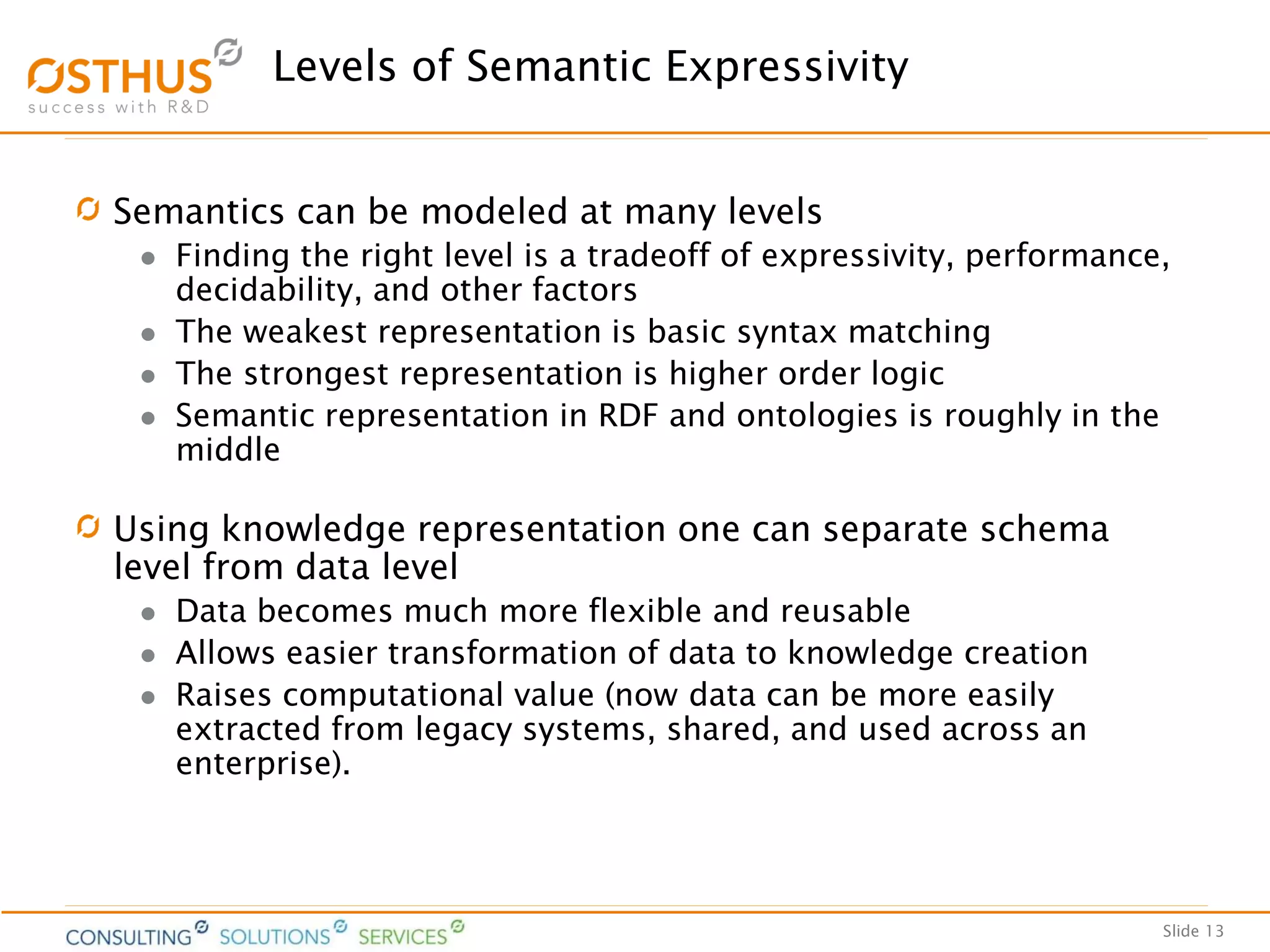 Slide 13
Levels of Semantic Expressivity
Semantics can be modeled at many levels
 Finding the right level is a tradeoff of expressivity, performance,
decidability, and other factors
 The weakest representation is basic syntax matching
 The strongest representation is higher order logic
 Semantic representation in RDF and ontologies is roughly in the
middle
Using knowledge representation one can separate schema
level from data level
 Data becomes much more flexible and reusable
 Allows easier transformation of data to knowledge creation
 Raises computational value (now data can be more easily
extracted from legacy systems, shared, and used across an
enterprise).
 