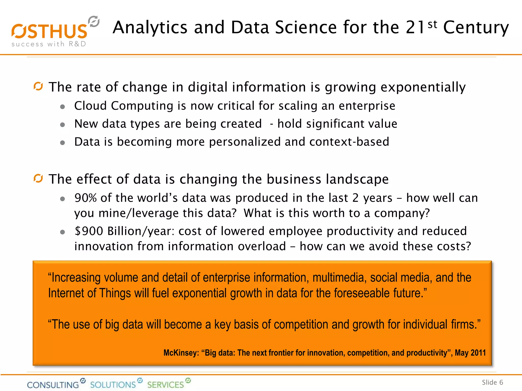 Slide 6
Analytics and Data Science for the 21st Century
The rate of change in digital information is growing exponentially
 Cloud Computing is now critical for scaling an enterprise
 New data types are being created - hold significant value
 Data is becoming more personalized and context-based
The effect of data is changing the business landscape
 90% of the world’s data was produced in the last 2 years – how well can
you mine/leverage this data? What is this worth to a company?
 $900 Billion/year: cost of lowered employee productivity and reduced
innovation from information overload – how can we avoid these costs?
“Increasing volume and detail of enterprise information, multimedia, social media, and the
Internet of Things will fuel exponential growth in data for the foreseeable future.”
“The use of big data will become a key basis of competition and growth for individual firms.”
McKinsey: “Big data: The next frontier for innovation, competition, and productivity”, May 2011
 