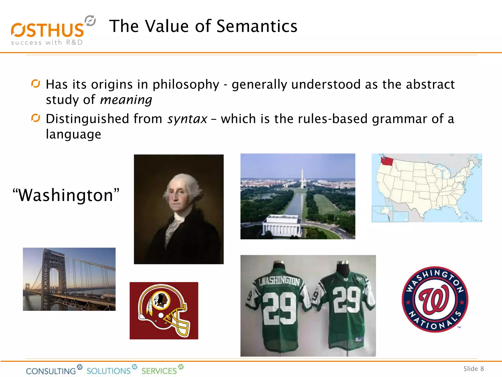Slide 8
The Value of Semantics
Has its origins in philosophy - generally understood as the abstract
study of meaning
Distinguished from syntax – which is the rules-based grammar of a
language
“Washington”
 