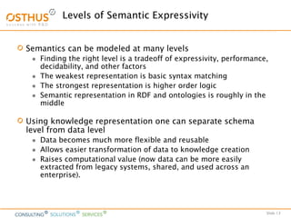 Slide 13
Levels of Semantic Expressivity
Semantics can be modeled at many levels
 Finding the right level is a tradeoff of expressivity, performance,
decidability, and other factors
 The weakest representation is basic syntax matching
 The strongest representation is higher order logic
 Semantic representation in RDF and ontologies is roughly in the
middle
Using knowledge representation one can separate schema
level from data level
 Data becomes much more flexible and reusable
 Allows easier transformation of data to knowledge creation
 Raises computational value (now data can be more easily
extracted from legacy systems, shared, and used across an
enterprise).
 