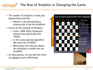 Slide 16
The power of analytics is now just
beginning to be felt
 Moore’s Law pertaining to
processing is not the problem
Focus on the growth of Analysis:
 From 1988-2003 Computer
processing speed grew by
1000x
 In the same period algorithm
dev grew by 43,000x
 What does this tell you about
the direction in which we are
headed?
As data grows, so too will the need
to utilize it more effectively
The Rise of Analytics is Changing the Game
ANALYTICS
 