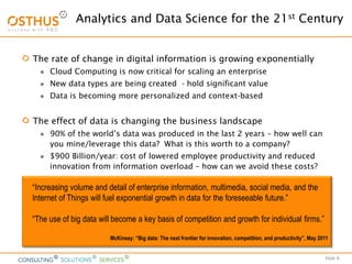 Slide 6
Analytics and Data Science for the 21st Century
The rate of change in digital information is growing exponentially
 Cloud Computing is now critical for scaling an enterprise
 New data types are being created - hold significant value
 Data is becoming more personalized and context-based
The effect of data is changing the business landscape
 90% of the world’s data was produced in the last 2 years – how well can
you mine/leverage this data? What is this worth to a company?
 $900 Billion/year: cost of lowered employee productivity and reduced
innovation from information overload – how can we avoid these costs?
“Increasing volume and detail of enterprise information, multimedia, social media, and the
Internet of Things will fuel exponential growth in data for the foreseeable future.”
“The use of big data will become a key basis of competition and growth for individual firms.”
McKinsey: “Big data: The next frontier for innovation, competition, and productivity”, May 2011
 