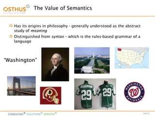 Slide 8
The Value of Semantics
Has its origins in philosophy - generally understood as the abstract
study of meaning
Distinguished from syntax – which is the rules-based grammar of a
language
“Washington”
 