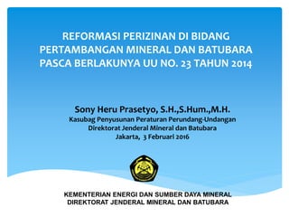 REFORMASI PERIZINAN DI BIDANG
PERTAMBANGAN MINERAL DAN BATUBARA
PASCA BERLAKUNYA UU NO. 23 TAHUN 2014
Sony Heru Prasetyo, S.H.,S.Hum.,M.H.
Kasubag Penyusunan Peraturan Perundang-Undangan
Direktorat Jenderal Mineral dan Batubara
Jakarta, 3 Februari 2016
KEMENTERIAN ENERGI DAN SUMBER DAYA MINERAL
DIREKTORAT JENDERAL MINERAL DAN BATUBARA
 