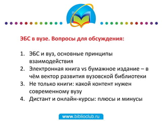 ЭБС в вузе. Вопросы для обсуждения:
1. ЭБС и вуз, основные принципы
взаимодействия
2. Электронная книга vs бумажное издание – в
чём вектор развития вузовской библиотеки
3. Не только книги: какой контент нужен
современному вузу
4. Дистант и онлайн-курсы: плюсы и минусы
 