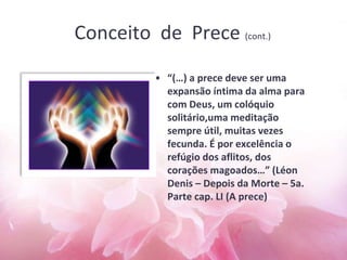 Conceito de Prece (cont.)
• “(…) a prece deve ser uma
expansão íntima da alma para
com Deus, um colóquio
solitário,uma meditação
sempre útil, muitas vezes
fecunda. É por excelência o
refúgio dos aflitos, dos
corações magoados…” (Léon
Denis – Depois da Morte – 5a.
Parte cap. LI (A prece)
 