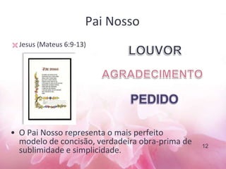 Pai Nosso
• O Pai Nosso representa o mais perfeito
modelo de concisão, verdadeira obra-prima de
sublimidade e simplicidade.
 Jesus (Mateus 6:9-13)
12
 
