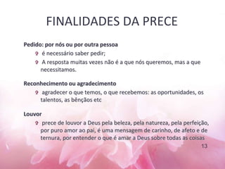FINALIDADES DA PRECE
Pedido: por nós ou por outra pessoa
 é necessário saber pedir;
 A resposta muitas vezes não é a que nós queremos, mas a que
necessitamos.
Reconhecimento ou agradecimento
 agradecer o que temos, o que recebemos: as oportunidades, os
talentos, as bênçãos etc
Louvor
 prece de louvor a Deus pela beleza, pela natureza, pela perfeição,
por puro amor ao pai, é uma mensagem de carinho, de afeto e de
ternura, por entender o que é amar a Deus sobre todas as coisas
13
 