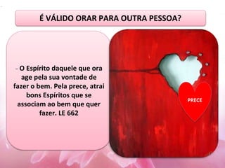 – O Espírito daquele que ora
age pela sua vontade de
fazer o bem. Pela prece, atrai
bons Espíritos que se
associam ao bem que quer
fazer. LE 662
.
PRECE
É VÁLIDO ORAR PARA OUTRA PESSOA?
 