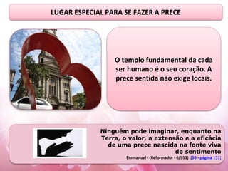 LUGAR ESPECIAL PARA SE FAZER A PRECE
O templo fundamental da cada
ser humano é o seu coração. A
prece sentida não exige locais.
Ninguém pode imaginar, enquanto na
Terra, o valor, a extensão e a eficácia
de uma prece nascida na fonte viva
do sentimento
Emmanuel - (Reformador - 6/953) [55 - página 151]
 