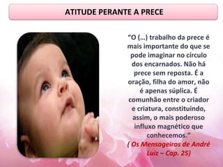 ATITUDE PERANTE A PRECE
“O (…) trabalho da prece é
mais importante do que se
pode imaginar no círculo
dos encarnados. Não há
prece sem reposta. É a
oração, filha do amor, não
é apenas súplica. É
comunhão entre o criador
e criatura, constituindo,
assim, o mais poderoso
influxo magnético que
conhecemos.”
( Os Mensageiros de André
Luiz – Cap. 25)
 