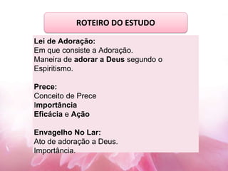 Lei de Adoração:
Em que consiste a Adoração.
Maneira de adorar a Deus segundo o
Espiritismo.
Prece:
Conceito de Prece
Importância
Eficácia e Ação
Envagelho No Lar:
Ato de adoração a Deus.
Importância.
ROTEIRO DO ESTUDO
 