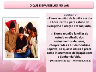 O QUE É EVANGELHO NO LAR
CONCEITO
oÉ uma reunião da família em dia
e hora certos, para estudo do
Evangelho e oração em conjunto.
o É uma reunião familiar de
estudo e reflexão dos
ensinamentos de Jesus,
interpretadas à luz da Doutrina
Espírita, na qual se utiliza a prece
como instrumento de ligação com
o Senhor da Vida.
” (Missionários da Luz – André Luiz, Cap. 6)
 