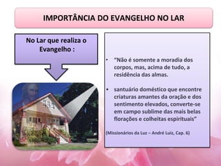 IMPORTÂNCIA DO EVANGELHO NO LAR
• “Não é somente a moradia dos
corpos, mas, acima de tudo, a
residência das almas.
• santuário doméstico que encontre
criaturas amantes da oração e dos
sentimento elevados, converte-se
em campo sublime das mais belas
florações e colheitas espirituais”
(Missionários da Luz – André Luiz, Cap. 6)
No Lar que realiza o
Evangelho :
 