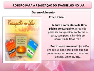 ROTEIRO PARA A REALIZAÇÃO DO EVANGELHO NO LAR
Desenvolvimento:
Prece inicial
Leitura e comentário de Uma
página do evangelho. A reunião
pode ser enriquecida, conforme o
caso, com poesia, história ou
narrativa de fatos reais
Prece de encerramento (ocasião
em que se pode orar pelos que não
puderam estar presentes: parentes,
amigos, vizinhos, etc..
 