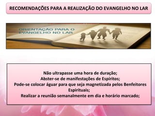RECOMENDAÇÕES PARA A REALIZAÇÃO DO EVANGELHO NO LAR
Não ultrapasse uma hora de duração;
Abster-se de manifestações de Espíritos;
Pode-se colocar águar para que seja magnetizada pelos Benfeitores
Espirituais;
Realizar a reunião semanalmente em dia e horário marcado;
 