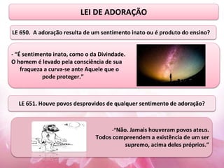 LEI DE ADORAÇÃO
- “É sentimento inato, como o da Divindade.
O homem é levado pela consciência de sua
fraqueza a curva-se ante Aquele que o
pode proteger.”
-“Não. Jamais houveram povos ateus.
Todos compreendem a existência de um ser
supremo, acima deles próprios.”
LE 650. A adoração resulta de um sentimento inato ou é produto do ensino?
LE 651. Houve povos desprovidos de qualquer sentimento de adoração?
 