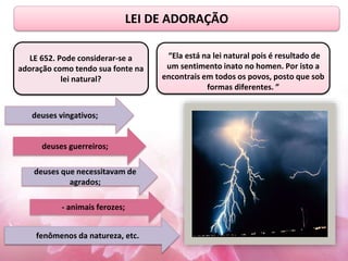LEI DE ADORAÇÃO
“Ela está na lei natural pois é resultado de
um sentimento inato no homen. Por isto a
encontrais em todos os povos, posto que sob
formas diferentes. ”
deuses vingativos;
deuses guerreiros;
deuses que necessitavam de
agrados;
- animais ferozes;
fenômenos da natureza, etc.
LE 652. Pode considerar-se a
adoração como tendo sua fonte na
lei natural?
 