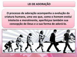 LEI DE ADORAÇÃO
O processo de adoração acompanha a evolução da
criatura humana, uma vez que, como o homem evolui
intelecto e moralmente, aperfeiçoa também sua
concepção de Deus e a sua forma de adorá-lo.
 