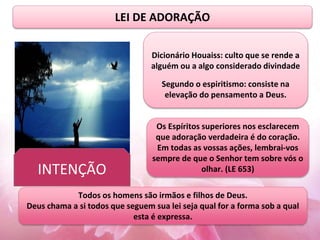LEI DE ADORAÇÃO
Dicionário Houaiss: culto que se rende a
alguém ou a algo considerado divindade
Segundo o espiritismo: consiste na
elevação do pensamento a Deus.
Os Espíritos superiores nos esclarecem
que adoração verdadeira é do coração.
Em todas as vossas ações, lembrai-vos
sempre de que o Senhor tem sobre vós o
olhar. (LE 653)
Todos os homens são irmãos e filhos de Deus.
Deus chama a si todos que seguem sua lei seja qual for a forma sob a qual
esta é expressa.
INTENÇÃO
 