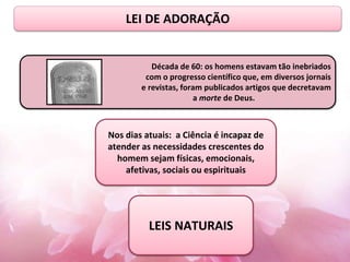 Década de 60: os homens estavam tão inebriados
com o progresso científico que, em diversos jornais
e revistas, foram publicados artigos que decretavam
a morte de Deus.
Nos dias atuais: a Ciência é incapaz de
atender as necessidades crescentes do
homem sejam físicas, emocionais,
afetivas, sociais ou espirituais
LEIS NATURAIS
LEI DE ADORAÇÃO
 