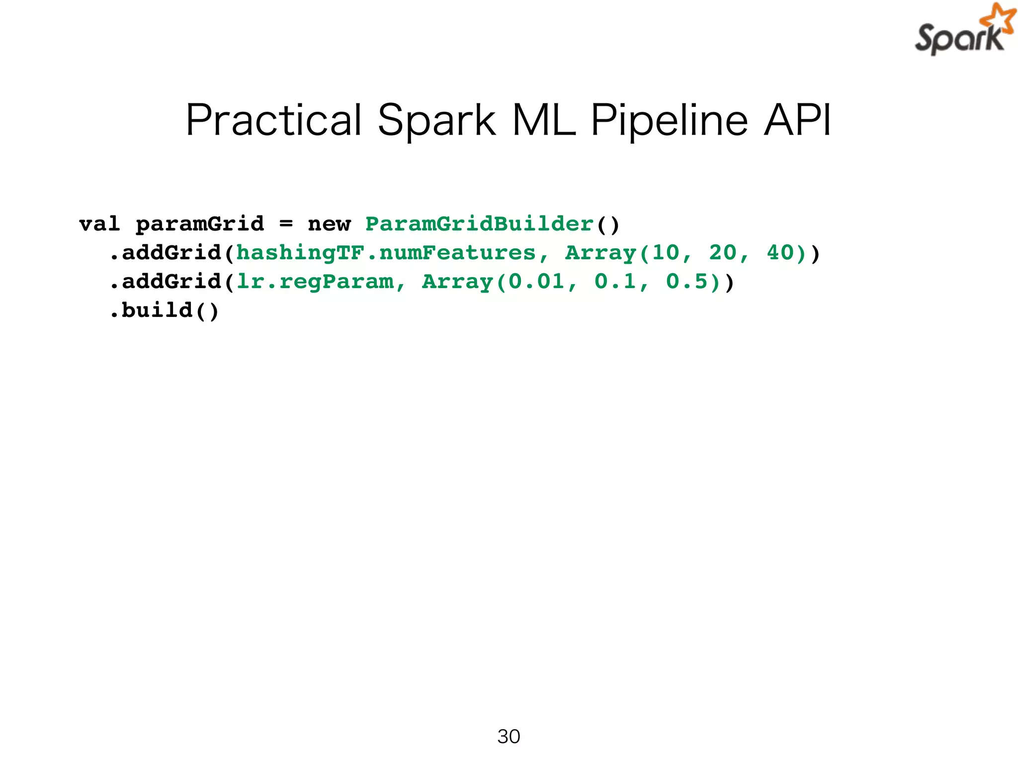 Practical Spark ML Pipeline API
val paramGrid = new ParamGridBuilder()
.addGrid(hashingTF.numFeatures, Array(10, 20, 40))
.addGrid(lr.regParam, Array(0.01, 0.1, 0.5))
.build()
30
 