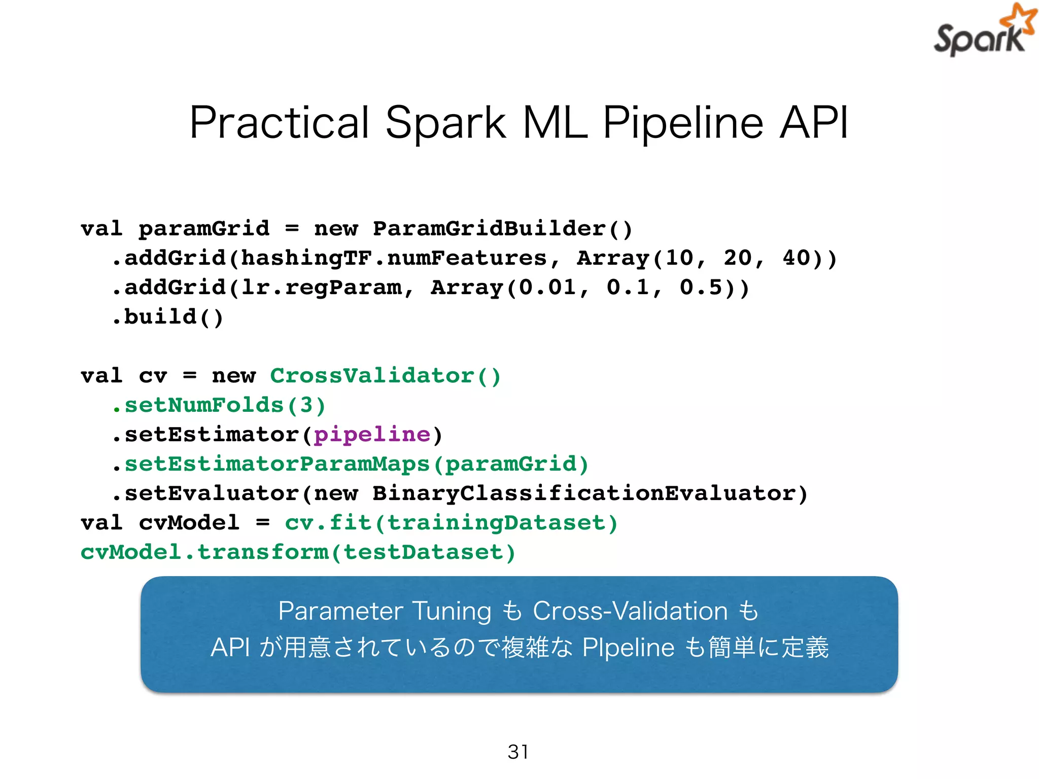 Practical Spark ML Pipeline API
val paramGrid = new ParamGridBuilder()
.addGrid(hashingTF.numFeatures, Array(10, 20, 40))
.addGrid(lr.regParam, Array(0.01, 0.1, 0.5))
.build()
val cv = new CrossValidator()
.setNumFolds(3)
.setEstimator(pipeline)
.setEstimatorParamMaps(paramGrid)
.setEvaluator(new BinaryClassificationEvaluator)
val cvModel = cv.fit(trainingDataset)
cvModel.transform(testDataset)
31
Parameter Tuning も Cross-Validation も
API が用意されているので複雑な PIpeline も簡単に定義
 