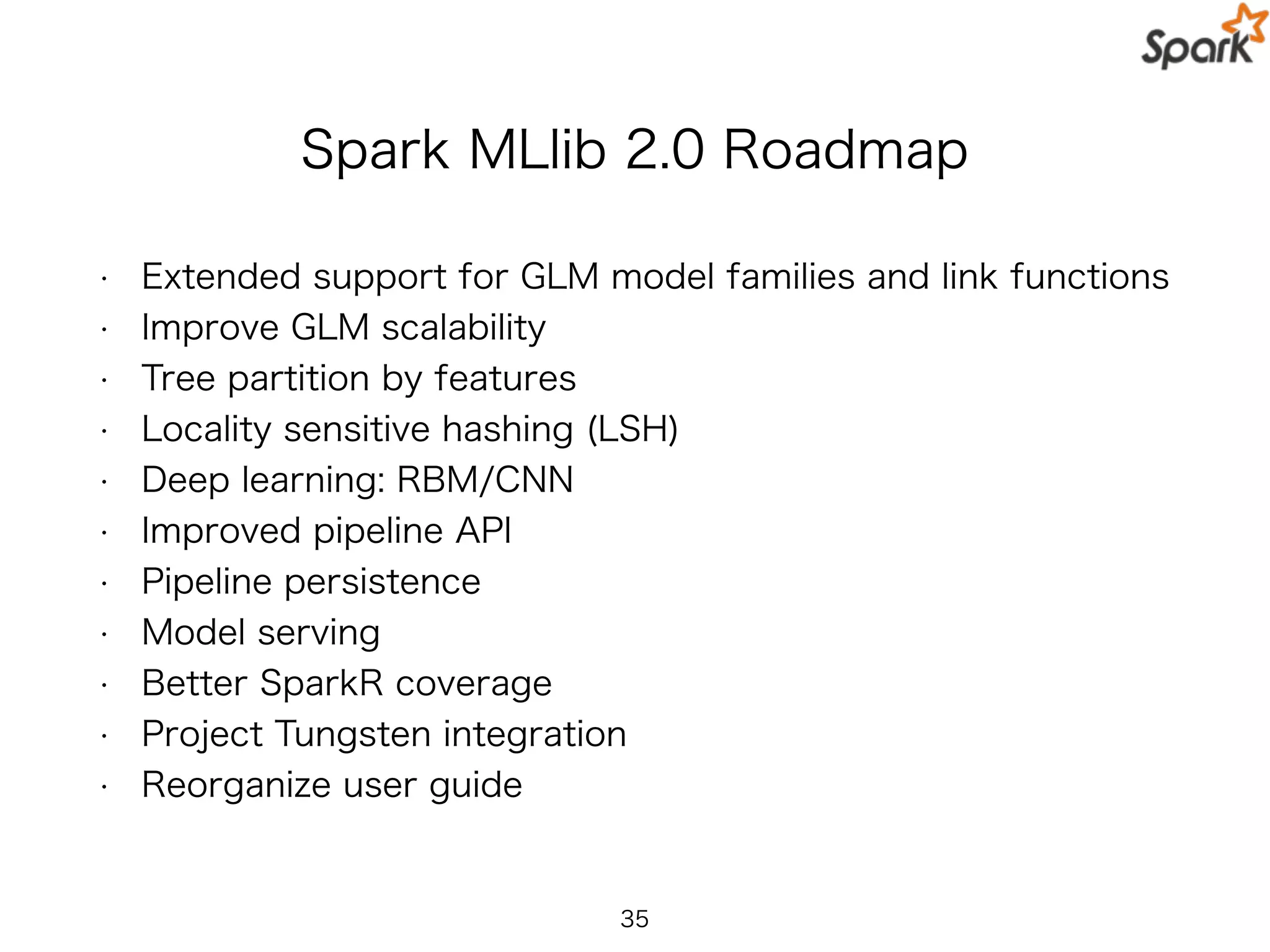 Spark MLlib 2.0 Roadmap
• Extended support for GLM model families and link functions
• Improve GLM scalability
• Tree partition by features
• Locality sensitive hashing (LSH)
• Deep learning: RBM/CNN
• Improved pipeline API
• Pipeline persistence
• Model serving
• Better SparkR coverage
• Project Tungsten integration
• Reorganize user guide
35
 