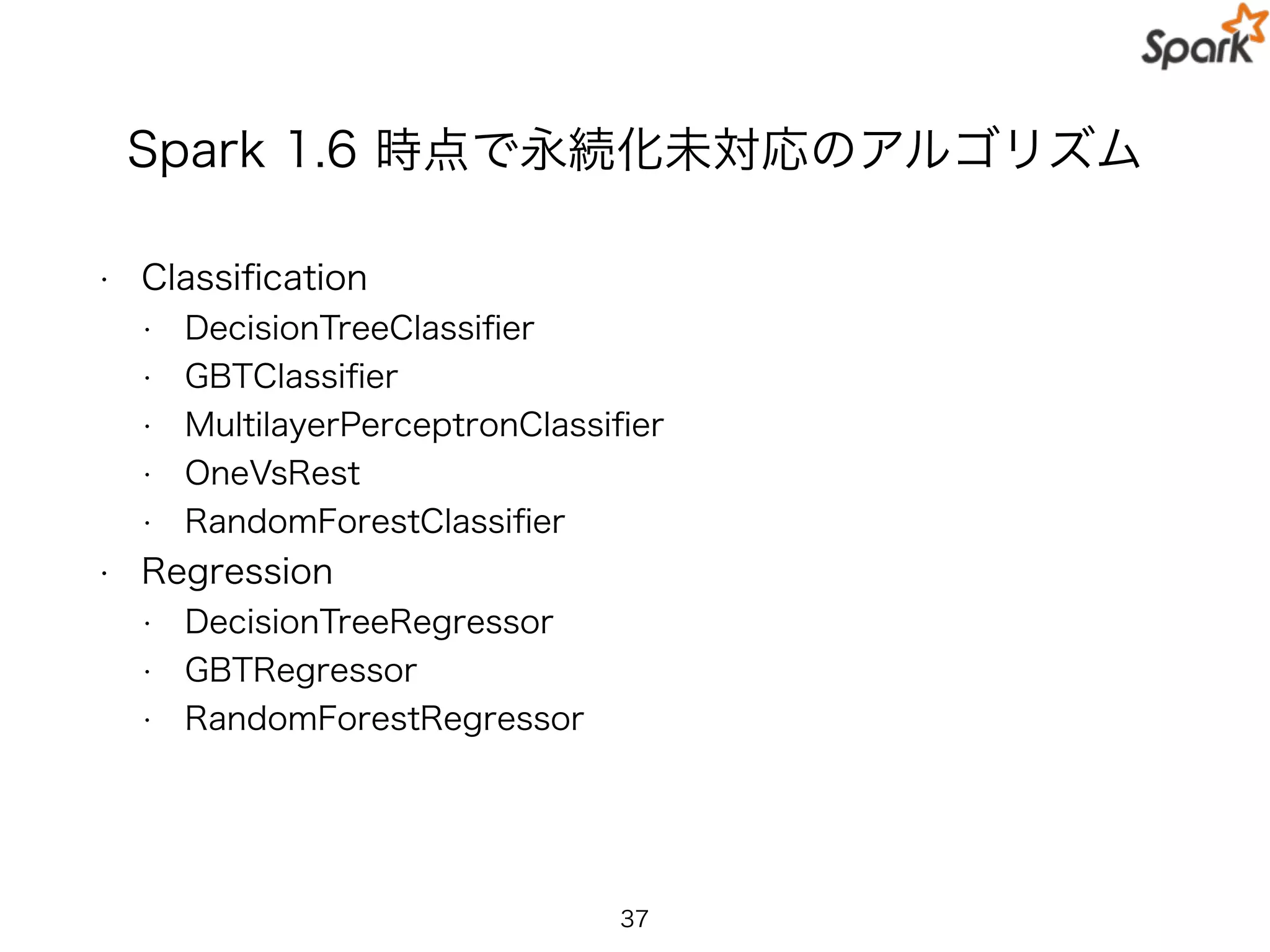 Spark 1.6 時点で永続化未対応のアルゴリズム
• Classiﬁcation
• DecisionTreeClassiﬁer
• GBTClassiﬁer
• MultilayerPerceptronClassiﬁer
• OneVsRest
• RandomForestClassiﬁer
• Regression
• DecisionTreeRegressor
• GBTRegressor
• RandomForestRegressor
37
 