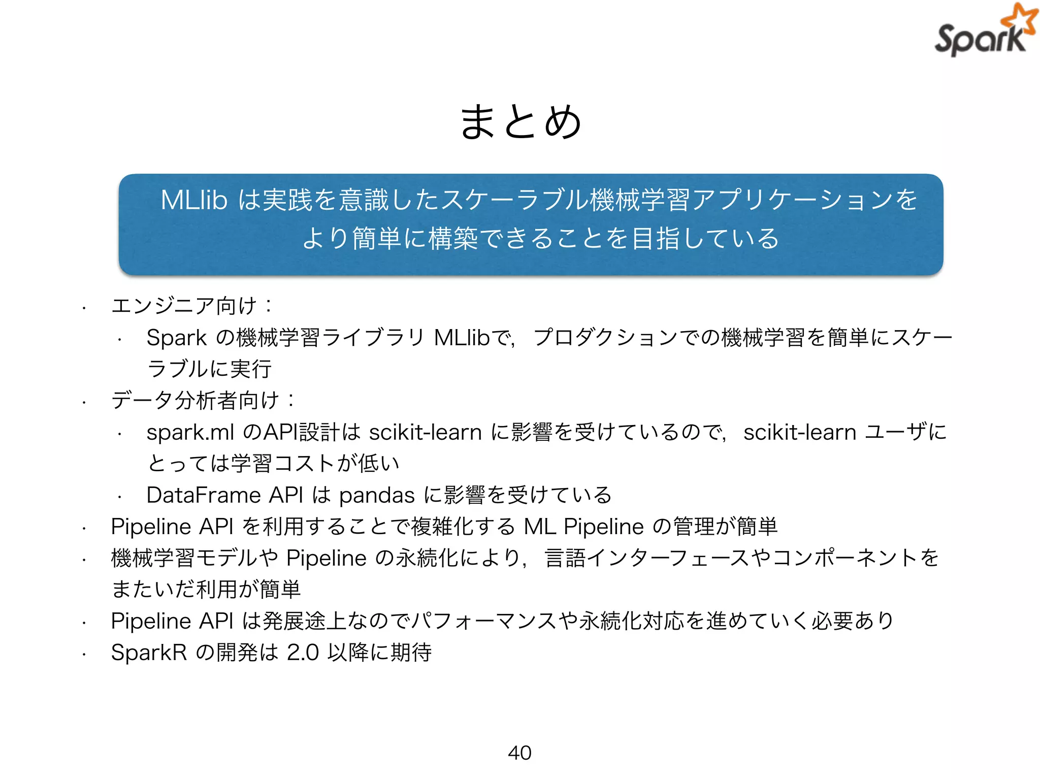 まとめ
• エンジニア向け：
• Spark の機械学習ライブラリ MLlibで，プロダクションでの機械学習を簡単にスケー
ラブルに実行
• データ分析者向け：
• spark.ml のAPI設計は scikit-learn に影響を受けているので，scikit-learn ユーザに
とっては学習コストが低い
• DataFrame API は pandas に影響を受けている
• Pipeline API を利用することで複雑化する ML Pipeline の管理が簡単
• 機械学習モデルや Pipeline の永続化により，言語インターフェースやコンポーネントを
またいだ利用が簡単
• Pipeline API は発展途上なのでパフォーマンスや永続化対応を進めていく必要あり
• SparkR の開発は 2.0 以降に期待
40
MLlib は実践を意識したスケーラブル機械学習アプリケーションを
より簡単に構築できることを目指している
 