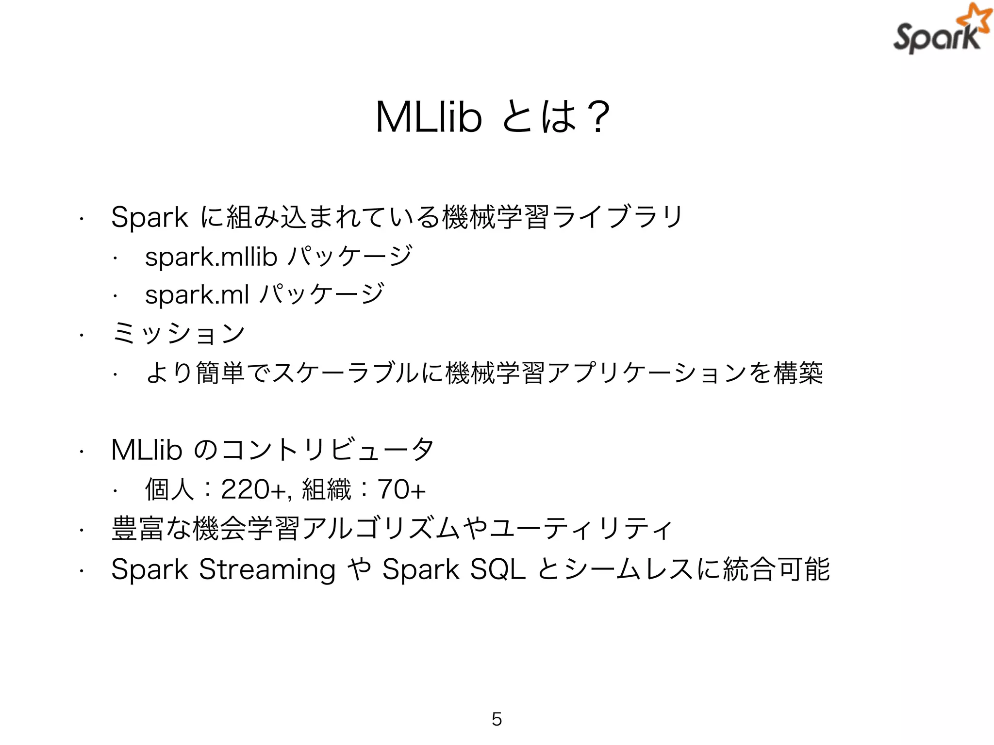 MLlib とは？
• Spark に組み込まれている機械学習ライブラリ
• spark.mllib パッケージ
• spark.ml パッケージ
• ミッション
• より簡単でスケーラブルに機械学習アプリケーションを構築
• MLlib のコントリビュータ
• 個人：220+, 組織：70+
• 豊富な機会学習アルゴリズムやユーティリティ
• Spark Streaming や Spark SQL とシームレスに統合可能
5
 