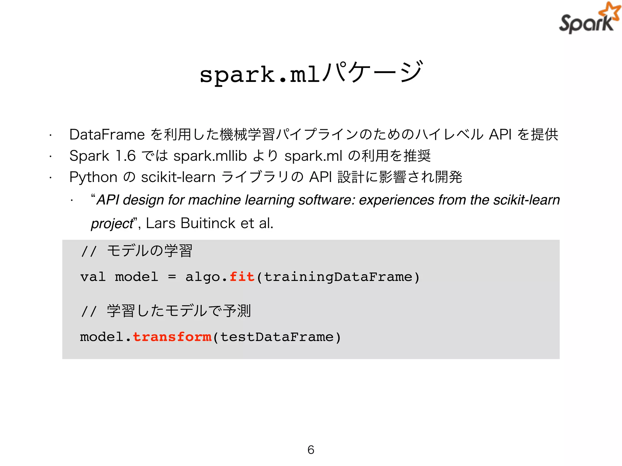 spark.mlパケージ
• DataFrame を利用した機械学習パイプラインのためのハイレベル API を提供
• Spark 1.6 では spark.mllib より spark.ml の利用を推奨
• Python の scikit-learn ライブラリの API 設計に影響され開発
• API design for machine learning software: experiences from the scikit-learn
project , Lars Buitinck et al.
6
// モデルの学習
val model = algo.fit(trainingDataFrame)
// 学習したモデルで予測
model.transform(testDataFrame)
 