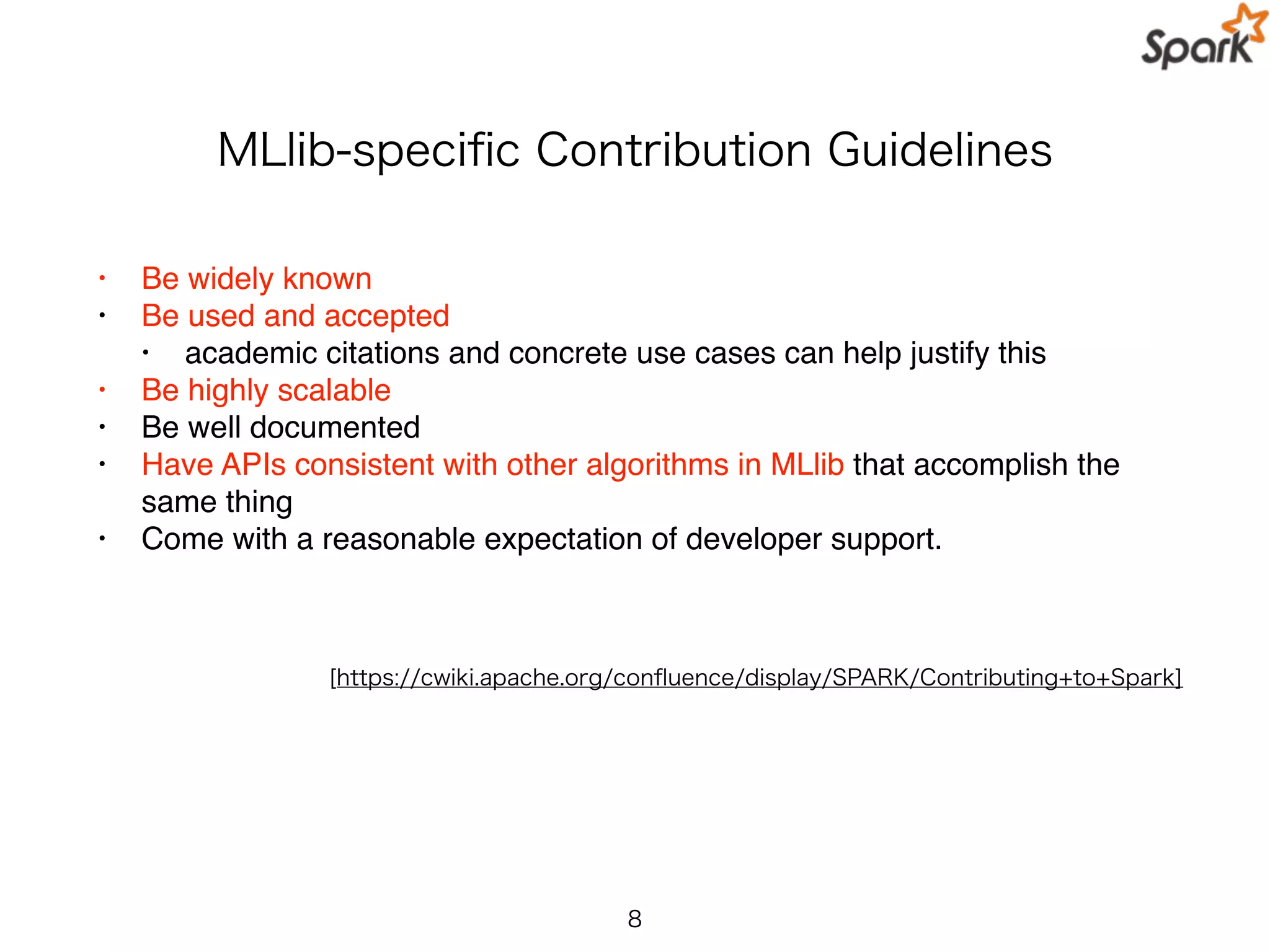 MLlib-speciﬁc Contribution Guidelines
• Be widely known
• Be used and accepted
• academic citations and concrete use cases can help justify this
• Be highly scalable
• Be well documented
• Have APIs consistent with other algorithms in MLlib that accomplish the
same thing
• Come with a reasonable expectation of developer support.
8
[https://cwiki.apache.org/conﬂuence/display/SPARK/Contributing+to+Spark]
 