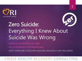 Zero Suicide:
Everything I Knew About
Suicide Was Wrong
DAVID W. COVINGTON, LPC, MBA
CEO & PRESIDENT, RI INTERNATIONAL
WEST YORKSHIRE VANGUARD BUILDING RESILIENCE AND WELLBEING
1
 
