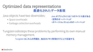 Optimized data representations
Java objects have two downsides:
• Space overheads
• Garbage collection overheads
Tungstensidesteps theseproblems by performing its own manual
memory management.
最適化されたデータ表現
Java オブジェクトには2つのマイナス面がある
・空間のオーバーヘッド
・ガベージコレクションのオーバーヘッド
Tungsten はこれらの問題を、独自のメモリ管理を行うことで回避する
 