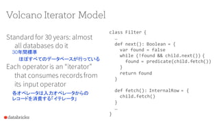 Volcano Iterator Model
Standard for 30 years: almost
all databases do it
Each operatoris an “iterator”
that consumes recordsfrom
its input operator
class Filter {
…
def next(): Boolean = {
var found = false
while (!found && child.next()) {
found = predicate(child.fetch())
}
return found
}
def fetch(): InternalRow = {
child.fetch()
}
…
}
30年間標準
ほぼすべてのデータベースが行っている
各オペレータは入力オペレータからの
レコードを消費する「イテレータ」
 