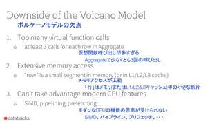Downside of the Volcano Model
1. Too many virtual function calls
o at least 3 callsfor each row in Aggregate
2. Extensive memory access
o “row” is a small segmentin memory (orin L1/L2/L3 cache)
3. Can’t take advantage modern CPU features
o SIMD, pipelining,prefetching …
仮想関数呼び出しが多すぎる
Aggregateで少なくとも3回の呼び出し
メモリアクセスが広範
「行」はメモリ(またはL1/L2/L3キャッシュ)中の小さな断片
モダンなCPUの機能の恩恵が受けられない
SIMD、パイプライン、プリフェッチ、・・・
ボルケーノモデルの欠点
 