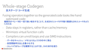 Whole-stage Codegen
Fusing operatorstogether so the generatedcode looks like hand
optimized code:
- Data stays in registers, rather than cache/memory
- Minimizes virtual function calls
- Compilers can unrollloops and use SIMDinstructions
全ステージ コード生成
複数のオペレータを一括で扱い結合することで、生成されたコードが手動で最適化されたコードのよう
にみえる
- データはキャッシュ / メモリよりもレジスタの中に残る
- 仮想関数呼び出しを最小化する
- コンパイラがループを展開することができ、SIMD命令を使う
 