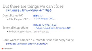 But there are things we can’t fuse
Complicated I/O
• CSV, Parquet, ORC, …
External integrations
• Python,R, scikit-learn, TensorFlow,etc
Don’t want to compile a CSVreader inline for everyquery!
しかし結合させることができないものがある
複雑な I/O
・ CSV, Parquet, ORC, …
外部とのインテグレーション
・Python, R, scikit-learn, TensorFlow, など
クエリごとに CSV reader をコンパイルしたくない！
 
