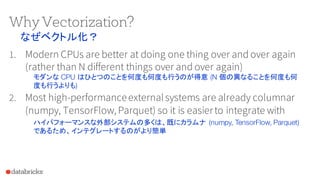 Why Vectorization?
1. Modern CPUs are better at doing one thing over and over again
(rather than N different things over and over again)
2. Most high-performanceexternalsystems are already columnar
(numpy, TensorFlow, Parquet) so it is easierto integrate with
なぜベクトル化？
モダンな CPU はひとつのことを何度も何度も行うのが得意 (N 個の異なることを何度も何
度も行うよりも)
ハイパフォーマンスな外部システムの多くは、既にカラムナ (numpy, TensorFlow, Parquet)
であるため、インテグレートするのがより簡単
 