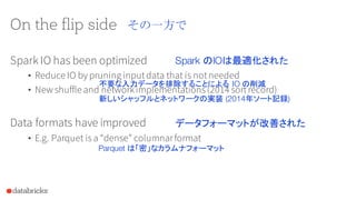 On the flip side
Spark IO has been optimized
• Reduce IO by pruning inputdata that is notneeded
• New shuffle and networkimplementations(2014 sortrecord)
Data formats have improved
• E.g. Parquet isa “dense” columnarformat
その一方で
Spark のIOは最適化された
不要な入力データを排除することによる IO の削減
新しいシャッフルとネットワークの実装 (2014年ソート記録)
Parquet は「密」なカラムナフォーマット
データフォーマットが改善された
 