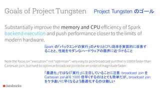 Goals of Project Tungsten
Substantially improve the memory and CPUefficiency of Spark
backend execution and push performance closerto the limits of
modern hardware.
Note the focus on “execution”not“optimizer”: veryeasyto pick broadcast join that is 1000Xfaster than
Cartesian join, buthard to optimizebroadcast join to bean orderof magnitudefaster.
Project Tungsten のゴール
Spark の「バックエンドの実行」のメモリとCPU効率を実質的に改善す
ることと、性能をモダンなハードウェアの限界に近づけること
「最適化」ではなく「実行」に注目していることに注意：broadcast join を
Cartesian joinより 1000 倍早くするのはとても簡単だが、broadcast join
をケタ違いに早くなるよう最適化するのは難しい
 