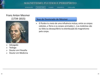 14 14
INTRODUÇÃO MAGNETISMO FLUIDOS PERISPÍRITO CONCLUSÃO
 Advogado
 Teólogo
 Doutor em Filosofia
 Doutor em Medicina
Franz Anton Mesmer
(1734-1815) Tese de Doutorado de Mesmer
 O fluido é o meio de uma influência mútua, entre os corpos
celestes, a Terra e os corpos animados (...) as moléstias são
ou falta ou desequilíbrio na distribuição do magnetismo
pelo corpo.
 