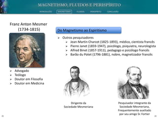 15 15
INTRODUÇÃO MAGNETISMO FLUIDOS PERISPÍRITO CONCLUSÃO
 Advogado
 Teólogo
 Doutor em Filosofia
 Doutor em Medicina
Franz Anton Mesmer
(1734-1815) Do Magnetismo ao Espiritismo
 Outros pesquisadores
 Jean-Martin Charcot (1825-1893), médico, cientista francês
 Pierre Janet (1859-1947), psicólogo, psiquiatra, neurologista
 Alfred Binet (1857-1911), pedagogo e psicólogo francês
 Barão du Potet (1796-1881), nobre, magnetizador francês
Dirigente da
Sociedade Mesmeriana
Pesquisador integrante da
Sociedade Mesmeriana,
Frequentemente auxiliado
por seu amigo Sr. Fortier
 