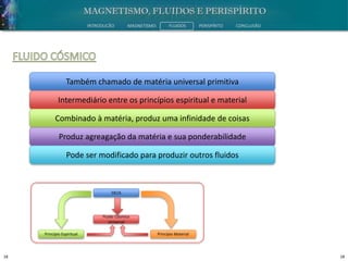 18 18
INTRODUÇÃO MAGNETISMO FLUIDOS PERISPÍRITO CONCLUSÃO
Também chamado de matéria universal primitiva
Intermediário entre os princípios espiritual e material
Combinado à matéria, produz uma infinidade de coisas
Produz agreagação da matéria e sua ponderabilidade
Pode ser modificado para produzir outros fluidos
Princípio Espiritual Princípio Material
Fluido Cósmico
Universal
DEUS
 