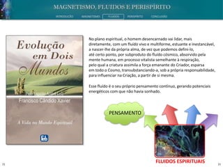 21 21
INTRODUÇÃO MAGNETISMO FLUIDOS PERISPÍRITO CONCLUSÃO
FLUIDOS ESPIRITUAIS
No plano espiritual, o homem desencarnado vai lidar, mais
diretamente, com um fluído vivo e multiforme, estuante e inestancável,
a nascer-lhe da própria alma, de vez que podemos defini-lo,
até certo ponto, por subproduto do fluído cósmico, absorvido pela
mente humana, em processo vitalista semelhante à respiração,
pelo qual a criatura assimila a força emanante do Criador, esparsa
em todo o Cosmo, transubstanciando-a, sob a própria responsabilidade,
para influenciar na Criação, a partir de si mesma.
PENSAMENTO
Esse fluído é o seu próprio pensamento contínuo, gerando potenciais
energéticos com que não havia sonhado.
 