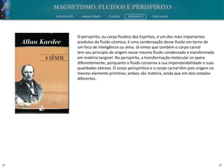 27 27
INTRODUÇÃO MAGNETISMO FLUIDOS PERISPÍRITO CONCLUSÃO
O perispírito, ou corpo fluídico dos Espíritos, é um dos mais importantes
produtos do fluido cósmico; é uma condensação desse fluido em torno de
um foco de inteligência ou alma. Já vimos que também o corpo carnal
tem seu princípio de origem nesse mesmo fluido condensado e transformado
em matéria tangível. No perispírito, a transformação molecular se opera
diferentemente, porquanto o fluido conserva a sua imponderabilidade e suas
qualidades etéreas. O corpo perispirítico e o corpo carnal têm pois origem no
mesmo elemento primitivo; ambos são matéria, ainda que em dois estados
diferentes.
 