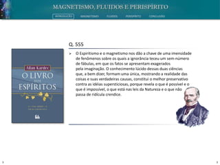 3 3
INTRODUÇÃO MAGNETISMO FLUIDOS PERISPÍRITO CONCLUSÃO
Q. 555
 O Espiritismo e o magnetismo nos dão a chave de uma imensidade
de fenômenos sobre os quais a ignorância teceu um sem-número
de fábulas, em que os fatos se apresentam exagerados
pela imaginação. O conhecimento lúcido dessas duas ciências
que, a bem dizer, formam uma única, mostrando a realidade das
coisas e suas verdadeiras causas, constitui o melhor preservativo
contra as idéias supersticiosas, porque revela o que é possível e o
que é impossível, o que está nas leis da Natureza e o que não
passa de ridícula crendice.
 