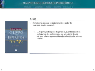 38 38
INTRODUÇÃO MAGNETISMO FLUIDOS PERISPÍRITO CONCLUSÃO
Q. 556
 Têm algumas pessoas, verdadeiramente, o poder de
curar pelo simples contacto?
 A força magnética pode chegar até aí, quando secundada
pela pureza dos sentimentos e por um ardente desejo
de fazer o bem, porque então os bons Espíritos lhe vêm em
auxílio.
 